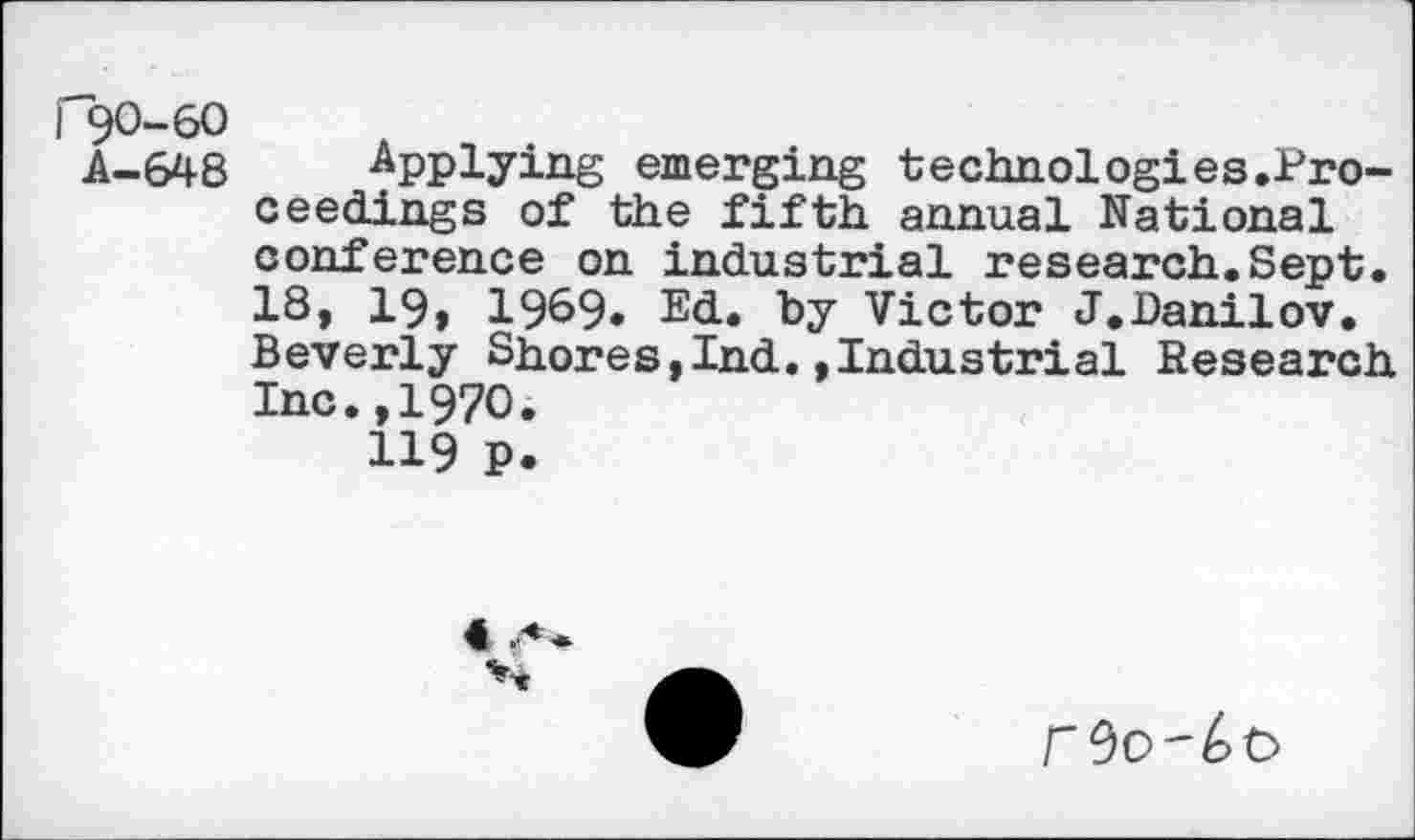 ﻿r90-60
A-648
Applying emerging technologies.Pro-ceedings of the fifth annual National conference on industrial research.Sept. 18, 19, 19&9. Ed. by Victor J.Danilov. Beverly Shores,Ind.»Industrial Research Inc.,1970.
119 P.
